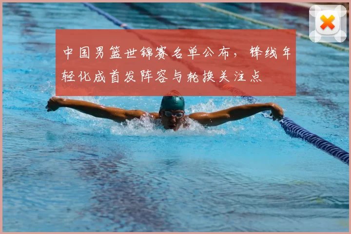 中国男篮世锦赛名单公布，锋线年轻化成首发阵容与轮换关注点