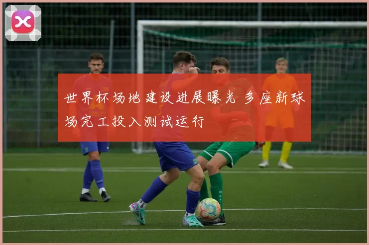 世界杯场地建设进展曝光 多座新球场完工投入测试运行