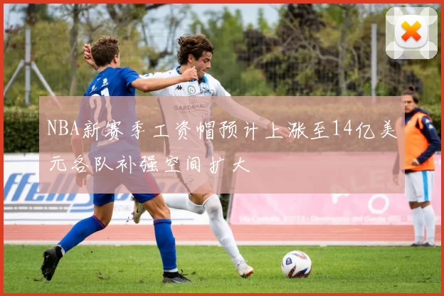 NBA新赛季工资帽预计上涨至14亿美元各队补强空间扩大