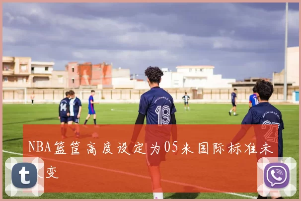 NBA篮筐高度设定为05米国际标准未改变
