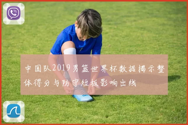 中国队2019男篮世界杯数据揭示整体得分与防守短板影响出线