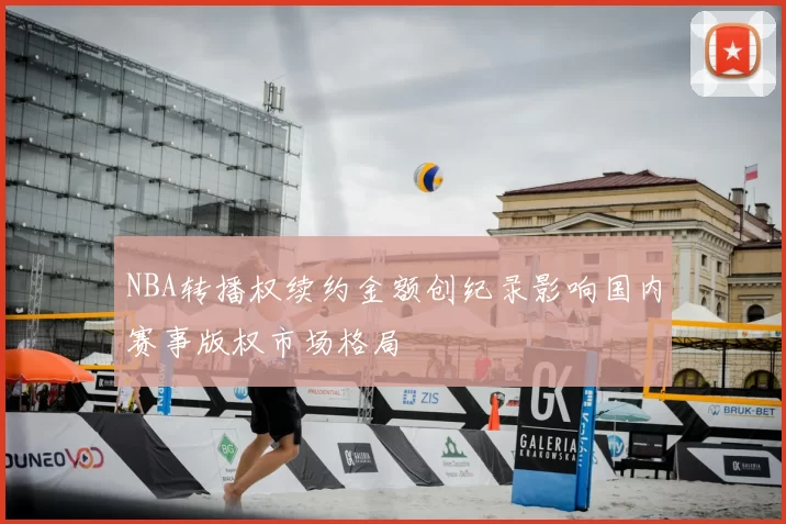 NBA转播权续约金额创纪录影响国内赛事版权市场格局
