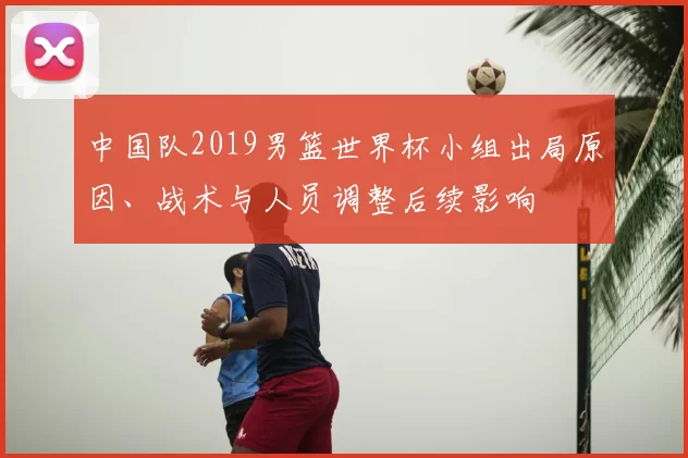 中国队2019男篮世界杯小组出局原因、战术与人员调整后续影响
