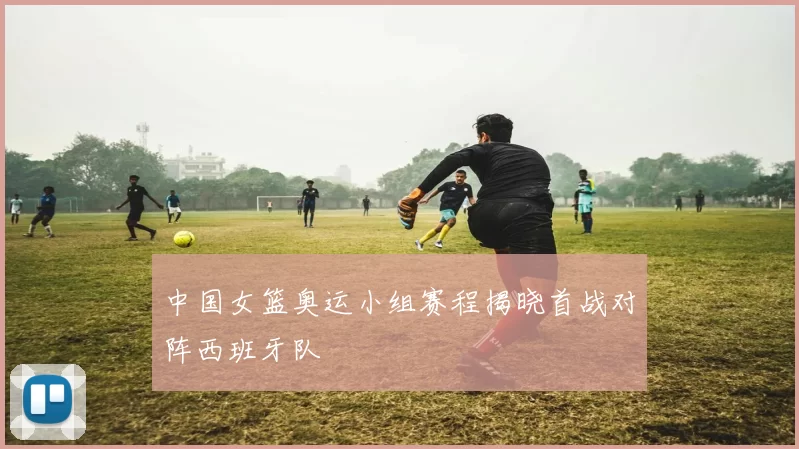 中国女篮奥运小组赛程揭晓首战对阵西班牙队