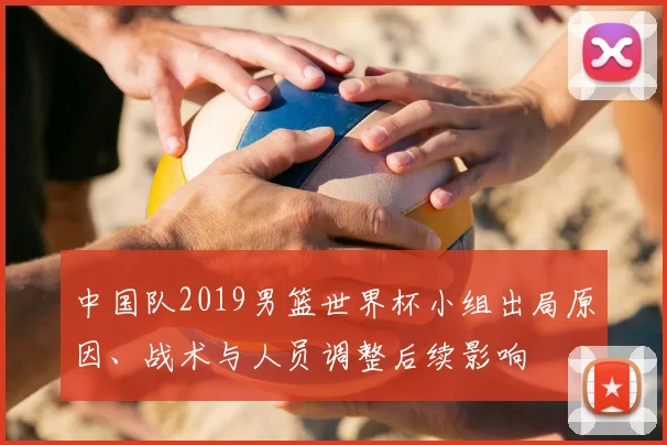 中国队2019男篮世界杯小组出局原因、战术与人员调整后续影响