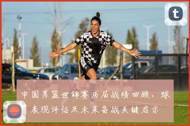 中国男篮世锦赛历届战绩回顾、球员表现评估及未来备战关键启示
