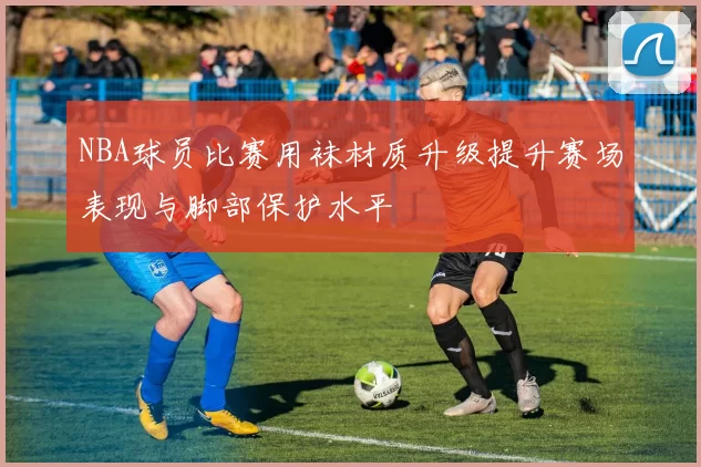 NBA球员比赛用袜材质升级提升赛场表现与脚部保护水平