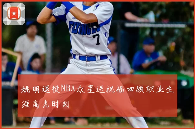 姚明退役NBA众星送祝福回顾职业生涯高光时刻