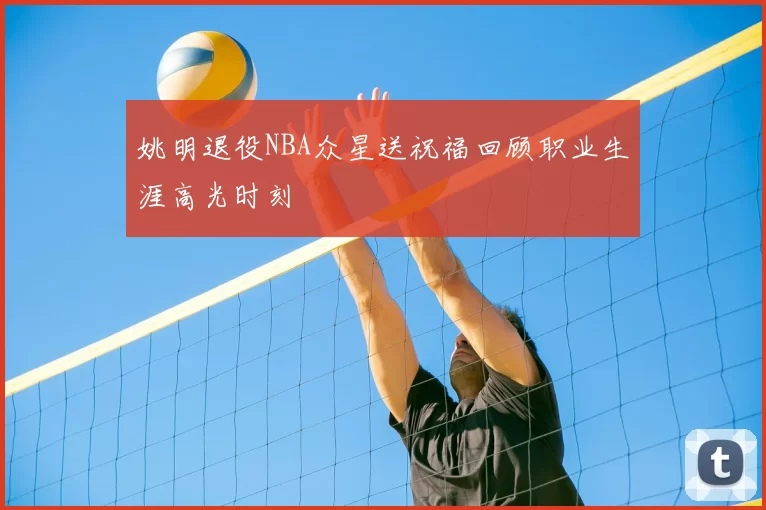 姚明退役NBA众星送祝福回顾职业生涯高光时刻