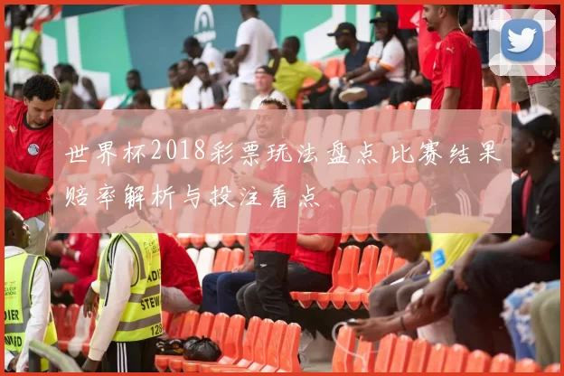 世界杯2018彩票玩法盘点 比赛结果赔率解析与投注看点