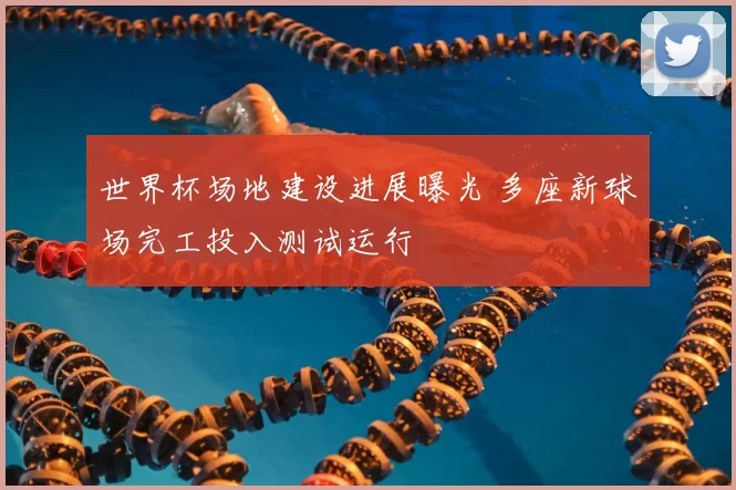 世界杯场地建设进展曝光 多座新球场完工投入测试运行
