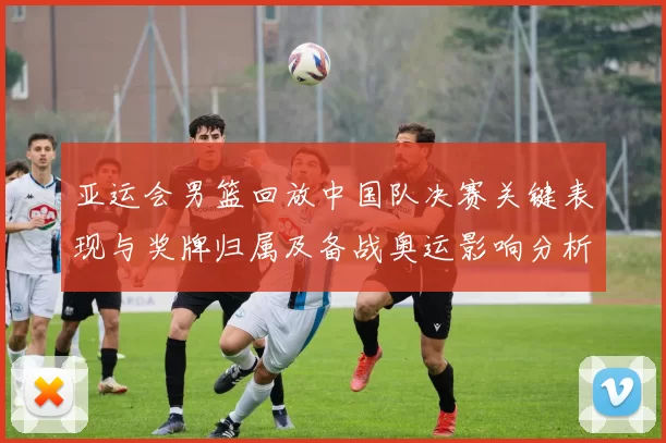 亚运会男篮回放中国队决赛关键表现与奖牌归属及备战奥运影响分析