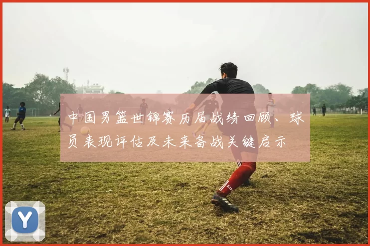 中国男篮世锦赛历届战绩回顾、球员表现评估及未来备战关键启示