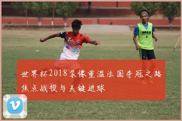 世界杯2018录像重温法国夺冠之路焦点战役与关键进球